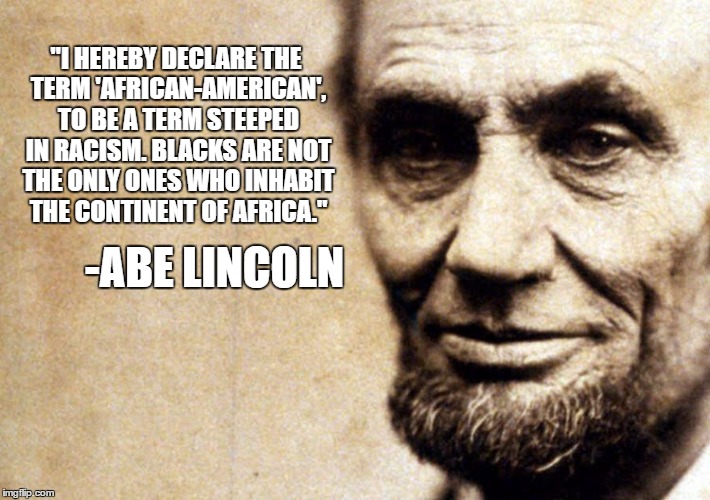 Honest Abe. | "I HEREBY DECLARE THE TERM 'AFRICAN-AMERICAN', TO BE A TERM STEEPED IN RACISM. BLACKS ARE NOT THE ONLY ONES WHO INHABIT THE CONTINENT OF AFRICA."; -ABE LINCOLN | image tagged in abe lincoln,racism,social justice warrior | made w/ Imgflip meme maker