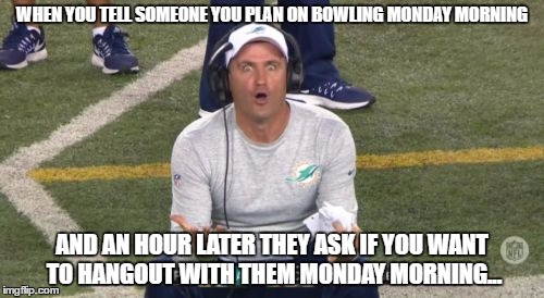 why would i cancel plans to enjoy myself and relax, to go and waste time at your apartment and be bored out of my mind? | WHEN YOU TELL SOMEONE YOU PLAN ON BOWLING MONDAY MORNING; AND AN HOUR LATER THEY ASK IF YOU WANT TO HANGOUT WITH THEM MONDAY MORNING... | image tagged in miami dolphins coach wtf are you doing,memes,funny,annoyed | made w/ Imgflip meme maker