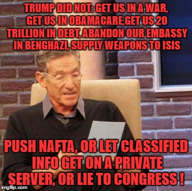 Lets Talk Hillarys Record instead of 20 yr old Citizen Trumps private Life. | TRUMP DID NOT: GET US IN A WAR, GET US IN OBAMACARE,GET US 20 TRILLION IN DEBT, ABANDON OUR EMBASSY IN BENGHAZI, SUPPLY WEAPONS TO ISIS; PUSH NAFTA, OR LET CLASSIFIED INFO GET ON A PRIVATE SERVER, OR LIE TO CONGRESS ! | image tagged in memes,maury lie detector | made w/ Imgflip meme maker