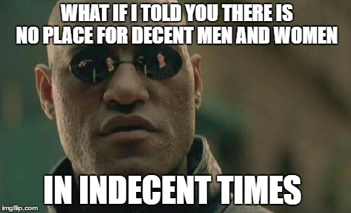 If you want to get on in this world you have to let go of any morality or decency. | WHAT IF I TOLD YOU THERE IS NO PLACE FOR DECENT MEN AND WOMEN; IN INDECENT TIMES | image tagged in memes,matrix morpheus,world,hard times | made w/ Imgflip meme maker