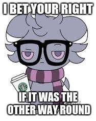 I BET YOUR RIGHT IF IT WAS THE OTHER WAY ROUND | image tagged in espurr got srs | made w/ Imgflip meme maker