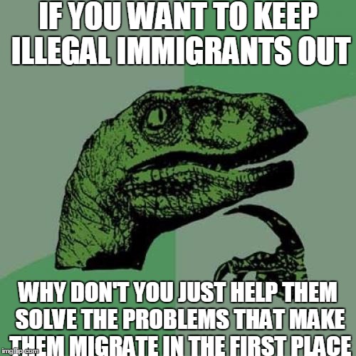 Philosoraptor | IF YOU WANT TO KEEP ILLEGAL IMMIGRANTS OUT; WHY DON'T YOU JUST HELP THEM SOLVE THE PROBLEMS THAT MAKE THEM MIGRATE IN THE FIRST PLACE | image tagged in memes,philosoraptor,political,nevertrump,trump wall,advice | made w/ Imgflip meme maker