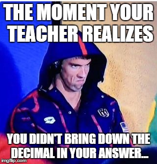 Michael Phelps Death Stare | THE MOMENT YOUR TEACHER REALIZES; YOU DIDN'T BRING DOWN THE DECIMAL IN YOUR ANSWER... | image tagged in michael phelps death stare | made w/ Imgflip meme maker