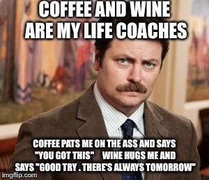 Ron Swanson Meme | COFFEE AND WINE ARE MY LIFE COACHES; COFFEE PATS ME ON THE ASS AND SAYS "YOU GOT THIS"     WINE HUGS ME AND SAYS "GOOD TRY . THERE'S ALWAYS TOMORROW" | image tagged in memes,ron swanson | made w/ Imgflip meme maker