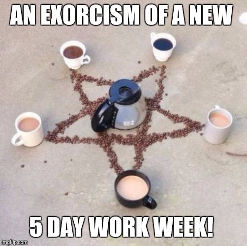 I hate my job | AN EXORCISM OF A NEW; 5 DAY WORK WEEK! | image tagged in coffee,work | made w/ Imgflip meme maker