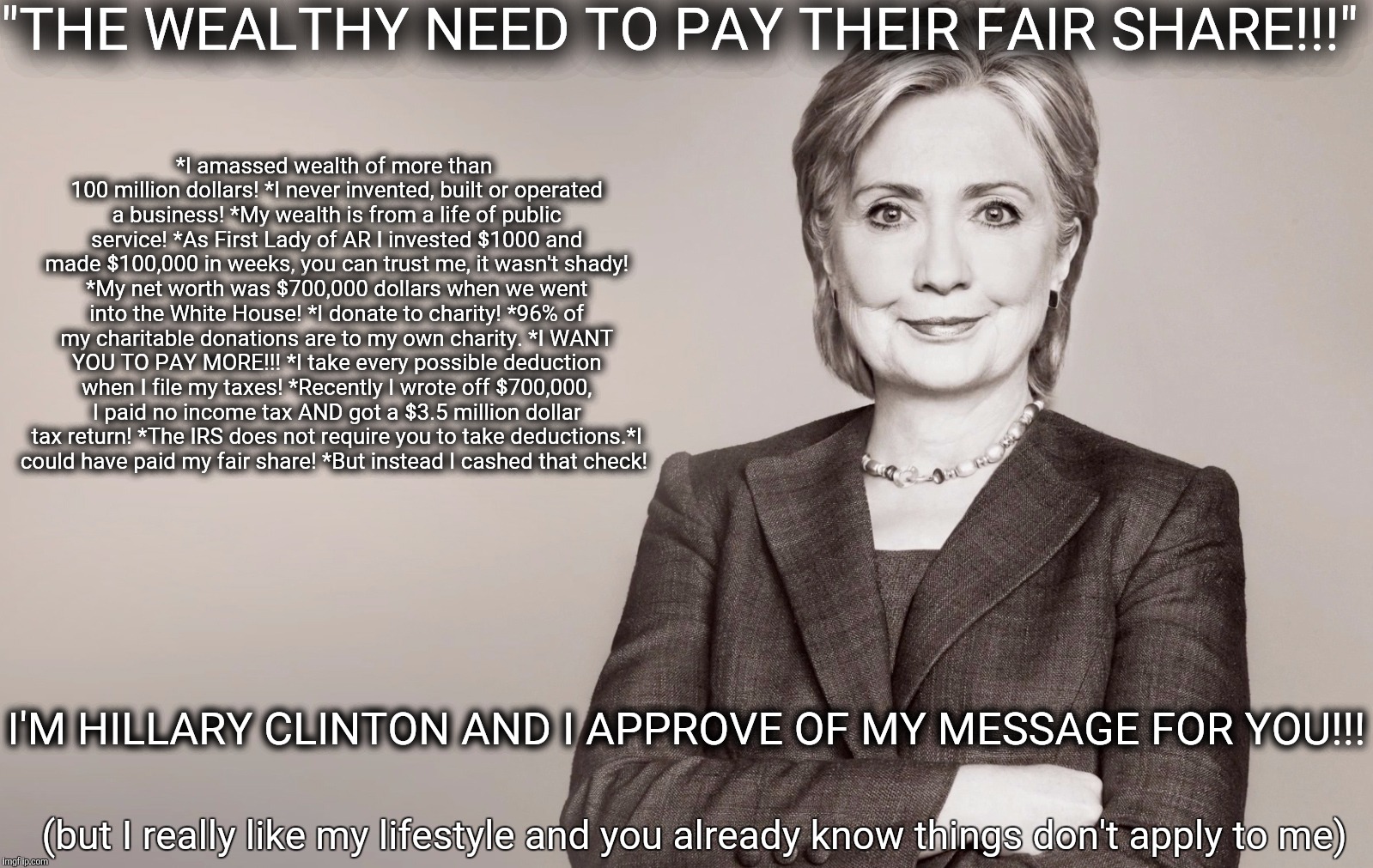 Hillary Clinton | "THE WEALTHY NEED TO PAY THEIR FAIR SHARE!!!"; *I amassed wealth of more than 100 million dollars! *I never invented, built or operated a business! *My wealth is from a life of public service! *As First Lady of AR I invested $1000 and made $100,000 in weeks, you can trust me, it wasn't shady! *My net worth was $700,000 dollars when we went into the White House! *I donate to charity! *96% of my charitable donations are to my own charity. *I WANT YOU TO PAY MORE!!! *I take every possible deduction when I file my taxes! *Recently I wrote off $700,000, I paid no income tax AND got a $3.5 million dollar tax return! *The IRS does not require you to take deductions.*I could have paid my fair share! *But instead I cashed that check! I'M HILLARY CLINTON AND I APPROVE OF MY MESSAGE FOR YOU!!! (but I really like my lifestyle and you already know things don't apply to me) | image tagged in hillary clinton | made w/ Imgflip meme maker