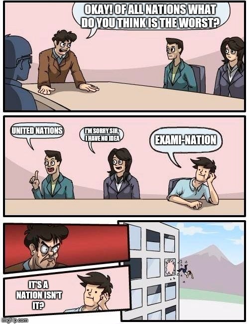 Boardroom Meeting Suggestion | OKAY! OF ALL NATIONS WHAT DO YOU THINK IS THE WORST? UNITED NATIONS; EXAMI-NATION; I'M SORRY SIR, I HAVE NO IDEA; IT'S A NATION ISN'T IT? | image tagged in memes,boardroom meeting suggestion | made w/ Imgflip meme maker