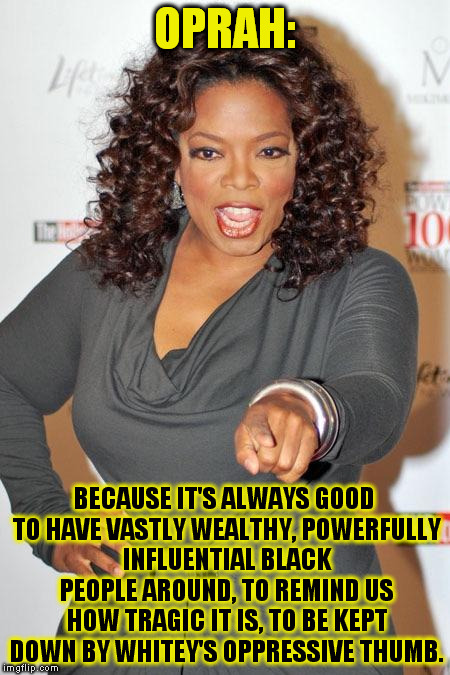 Oprah choosin  | OPRAH:; BECAUSE IT'S ALWAYS GOOD TO HAVE VASTLY WEALTHY, POWERFULLY INFLUENTIAL BLACK PEOPLE AROUND, TO REMIND US HOW TRAGIC IT IS, TO BE KEPT DOWN BY WHITEY'S OPPRESSIVE THUMB. | image tagged in oprah choosin | made w/ Imgflip meme maker