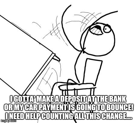 Table Flip Guy | I GOTTA' MAKE A DEPOSIT AT THE BANK OR MY CAR PAYMENT IS GOING TO BOUNCE!  I NEED HELP COUNTING ALL THIS CHANGE.... | image tagged in memes,table flip guy | made w/ Imgflip meme maker