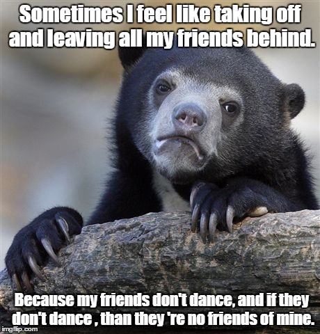 Confession Bear | Sometimes I feel like taking off and leaving all my friends behind. Because my friends don't dance, and if they don't dance , than they 're no friends of mine. | image tagged in memes,confession bear | made w/ Imgflip meme maker