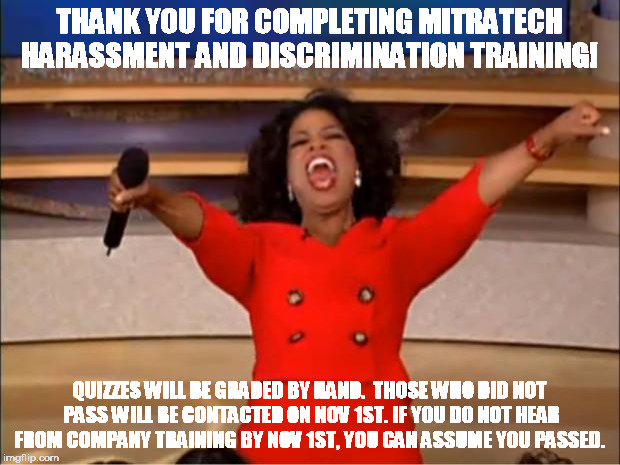 Oprah You Get A | THANK YOU FOR COMPLETING MITRATECH HARASSMENT AND DISCRIMINATION TRAINING! QUIZZES WILL BE GRADED BY HAND.  THOSE WHO DID NOT PASS WILL BE CONTACTED ON NOV 1ST. IF YOU DO NOT HEAR FROM COMPANY TRAINING BY NOV 1ST, YOU CAN ASSUME YOU PASSED. | image tagged in memes,oprah you get a | made w/ Imgflip meme maker