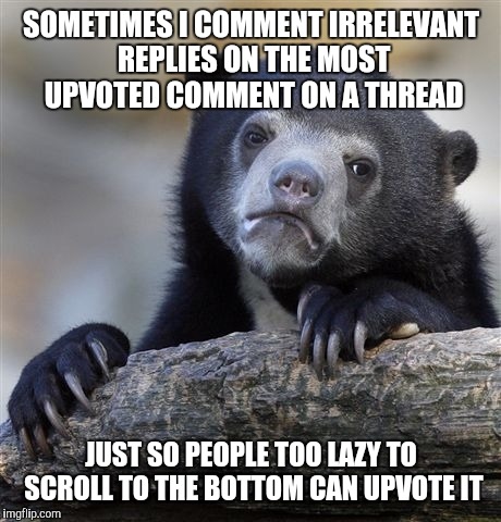 Confession Bear Meme | SOMETIMES I COMMENT IRRELEVANT REPLIES ON THE MOST UPVOTED COMMENT ON A THREAD; JUST SO PEOPLE TOO LAZY TO SCROLL TO THE BOTTOM CAN UPVOTE IT | image tagged in memes,confession bear | made w/ Imgflip meme maker