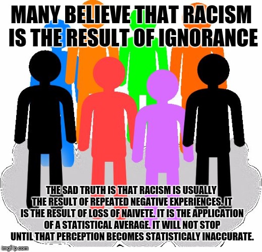 Diversity | MANY BELIEVE THAT RACISM IS THE RESULT OF IGNORANCE; THE SAD TRUTH IS THAT RACISM IS USUALLY THE RESULT OF REPEATED NEGATIVE EXPERIENCES. IT IS THE RESULT OF LOSS OF NAIVETE. IT IS THE APPLICATION OF A STATISTICAL AVERAGE. IT WILL NOT STOP UNTIL THAT PERCEPTION BECOMES STATISTICALY INACCURATE. | image tagged in diversity | made w/ Imgflip meme maker
