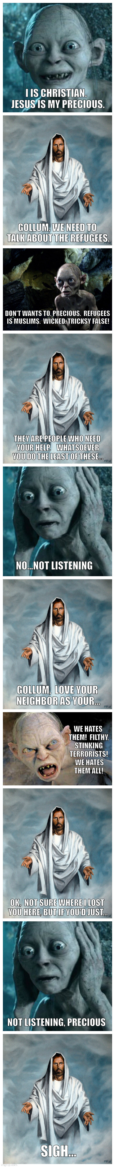 I IS CHRISTIAN.  JESUS IS MY PRECIOUS. GOLLUM, WE NEED TO TALK ABOUT THE REFUGEES. DON'T WANTS TO, PRECIOUS.  REFUGEES IS MUSLIMS.  WICKED, TRICKSY FALSE! THEY ARE PEOPLE WHO NEED YOUR HELP.    WHATSOEVER YOU DO THE LEAST OF THESE... NO...NOT LISTENING; GOLLUM,  LOVE YOUR NEIGHBOR AS YOUR... WE HATES THEM!  FILTHY, STINKING TERRORISTS!  WE HATES THEM ALL! OK,  NOT SURE WHERE I LOST YOU HERE, BUT IF YOU'D JUST... NOT LISTENING, PRECIOUS; SIGH... | image tagged in gollum vs jesus | made w/ Imgflip meme maker