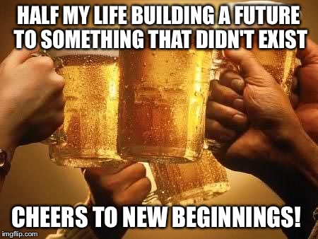 Beers | HALF MY LIFE BUILDING A FUTURE TO SOMETHING THAT DIDN'T EXIST; CHEERS TO NEW BEGINNINGS! | image tagged in beers | made w/ Imgflip meme maker