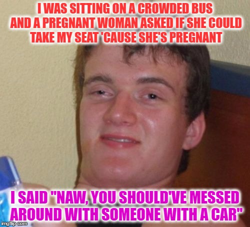 10 Guy Meme | I WAS SITTING ON A CROWDED BUS AND A PREGNANT WOMAN ASKED IF SHE COULD TAKE MY SEAT 'CAUSE SHE'S PREGNANT; I SAID "NAW, YOU SHOULD'VE MESSED AROUND WITH SOMEONE WITH A CAR" | image tagged in memes,10 guy | made w/ Imgflip meme maker