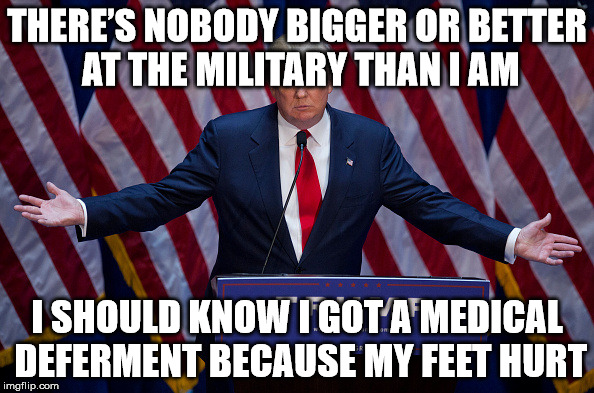 Donald Trump | THERE’S NOBODY BIGGER OR BETTER AT THE MILITARY THAN I AM; I SHOULD KNOW I GOT A MEDICAL DEFERMENT BECAUSE MY FEET HURT | image tagged in donald trump | made w/ Imgflip meme maker