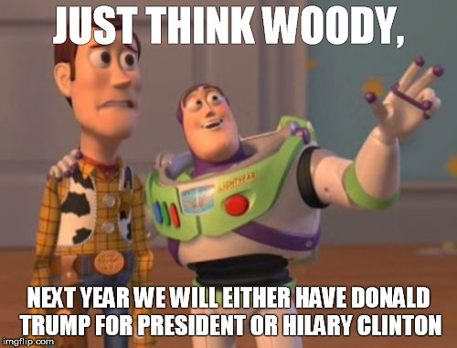 X, X Everywhere | JUST THINK WOODY, NEXT YEAR WE WILL EITHER HAVE DONALD TRUMP FOR PRESIDENT OR HILARY CLINTON | image tagged in politics no sides,x x everywhere | made w/ Imgflip meme maker