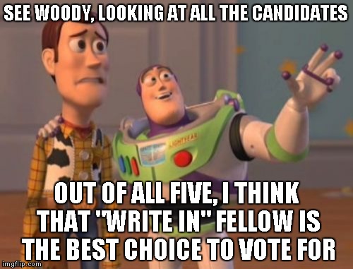 X, X Everywhere Meme | SEE WOODY, LOOKING AT ALL THE CANDIDATES OUT OF ALL FIVE, I THINK THAT "WRITE IN" FELLOW IS THE BEST CHOICE TO VOTE FOR | image tagged in memes,x x everywhere | made w/ Imgflip meme maker