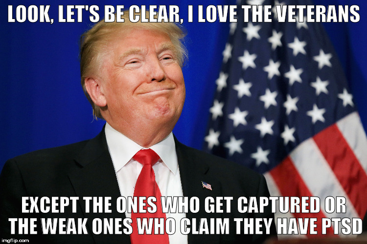 trump on vets | LOOK, LET'S BE CLEAR, I LOVE THE VETERANS; EXCEPT THE ONES WHO GET CAPTURED OR THE WEAK ONES WHO CLAIM THEY HAVE PTSD | image tagged in veterans,trump,election,vets,ptsd | made w/ Imgflip meme maker