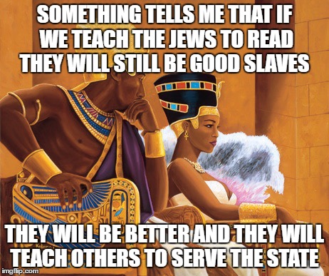 Egyptians | SOMETHING TELLS ME THAT IF WE TEACH THE JEWS TO READ THEY WILL STILL BE GOOD SLAVES; THEY WILL BE BETTER AND THEY WILL TEACH OTHERS TO SERVE THE STATE | image tagged in egyptians | made w/ Imgflip meme maker