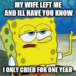 Spongebob I'll have you know | MY WIFE LEFT ME AND ILL HAVE YOU KNOW; I ONLY CRIED FOR ONE YEAR | image tagged in spongebob i'll have you know | made w/ Imgflip meme maker