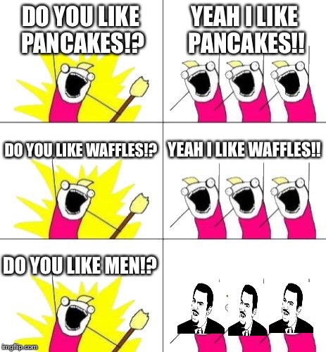 Yeah I'd be reacting the same thing |  DO YOU LIKE PANCAKES!? YEAH I LIKE PANCAKES!! DO YOU LIKE WAFFLES!? YEAH I LIKE WAFFLES!! DO YOU LIKE MEN!? | image tagged in memes,what do we want 3,are you serious,waffles,pancakes,men | made w/ Imgflip meme maker