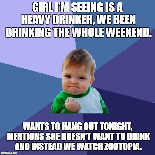 Success Kid Meme | GIRL I'M SEEING IS A HEAVY DRINKER, WE BEEN DRINKING THE WHOLE WEEKEND. WANTS TO HANG OUT TONIGHT, MENTIONS SHE DOESN'T WANT TO DRINK AND INSTEAD WE WATCH ZOOTOPIA. | image tagged in memes,success kid | made w/ Imgflip meme maker