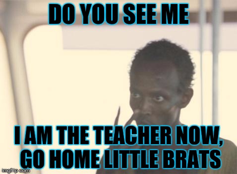 I'm The Captain Now Meme | DO YOU SEE ME; I AM THE TEACHER NOW, GO HOME LITTLE BRATS | image tagged in memes,i'm the captain now | made w/ Imgflip meme maker