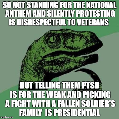 Philosoraptor | SO NOT STANDING FOR THE NATIONAL ANTHEM AND SILENTLY PROTESTING IS DISRESPECTFUL TO VETERANS; BUT TELLING THEM PTSD IS FOR THE WEAK AND PICKING A FIGHT WITH A FALLEN SOLDIER'S FAMILY  IS PRESIDENTIAL | image tagged in memes,philosoraptor | made w/ Imgflip meme maker