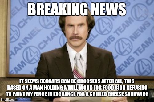 Ron Burgundy | BREAKING NEWS; IT SEEMS BEGGARS CAN BE CHOOSERS AFTER ALL, THIS BASED ON A MAN HOLDING A WILL WORK FOR FOOD SIGN REFUSING TO PAINT MY FENCE IN EXCHANGE FOR A GRILLED CHEESE SANDWICH | image tagged in memes,ron burgundy | made w/ Imgflip meme maker