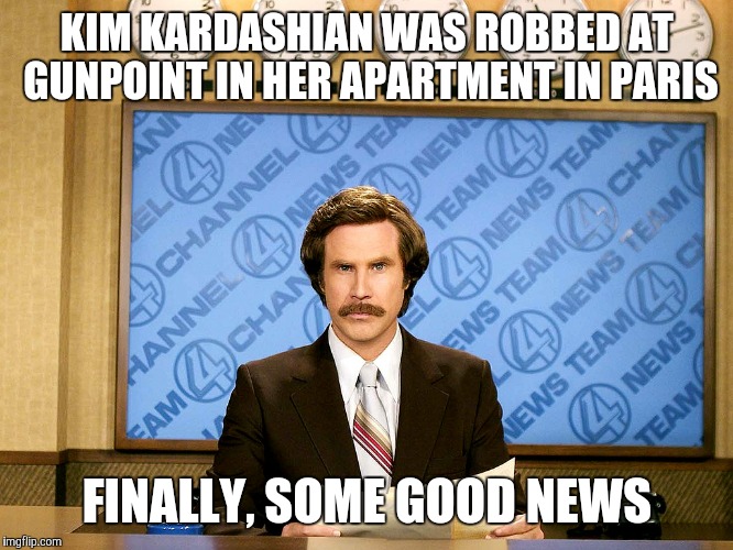 Ron Burgandy | KIM KARDASHIAN WAS ROBBED AT GUNPOINT IN HER APARTMENT IN PARIS; FINALLY, SOME GOOD NEWS | image tagged in ron burgandy | made w/ Imgflip meme maker