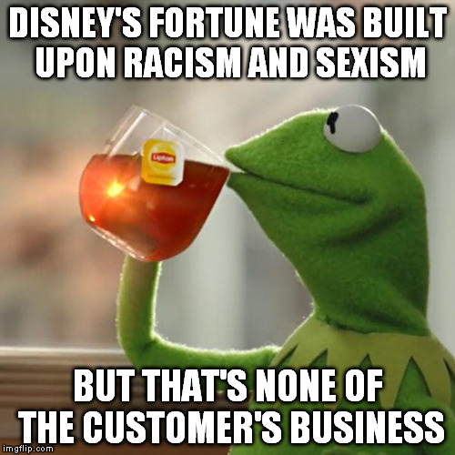 Anyone who supports a racist/sexist company like Disney is complicit | DISNEY'S FORTUNE WAS BUILT UPON RACISM AND SEXISM; BUT THAT'S NONE OF THE CUSTOMER'S BUSINESS | image tagged in memes,but thats none of my business,kermit the frog,biased media,disney is racist and sexist | made w/ Imgflip meme maker