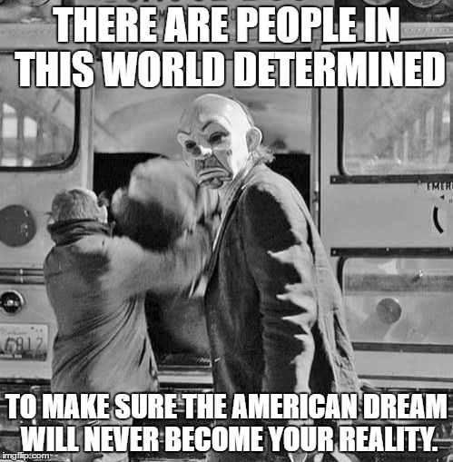 clowns are no fools | THERE ARE PEOPLE IN THIS WORLD DETERMINED; TO MAKE SURE THE AMERICAN DREAM WILL NEVER BECOME YOUR REALITY. | image tagged in money,evil,greed,power | made w/ Imgflip meme maker