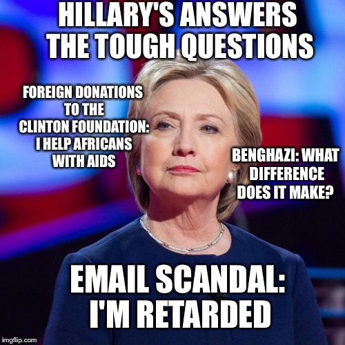Answers good enough for the Main Stream Media | HILLARY'S ANSWERS THE TOUGH QUESTIONS; FOREIGN DONATIONS TO THE CLINTON FOUNDATION: I HELP AFRICANS WITH AIDS; BENGHAZI: WHAT DIFFERENCE DOES IT MAKE? EMAIL SCANDAL:  I'M RETARDED | image tagged in lying hillary clinton,hillary emails,benghazi,clinton foundation,crookedhillary,lester holt | made w/ Imgflip meme maker