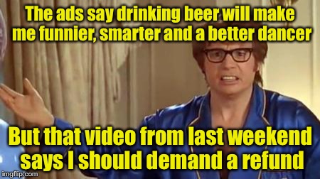 Austin Powers Honestly Meme | The ads say drinking beer will make me funnier, smarter and a better dancer; But that video from last weekend says I should demand a refund | image tagged in memes,austin powers honestly | made w/ Imgflip meme maker