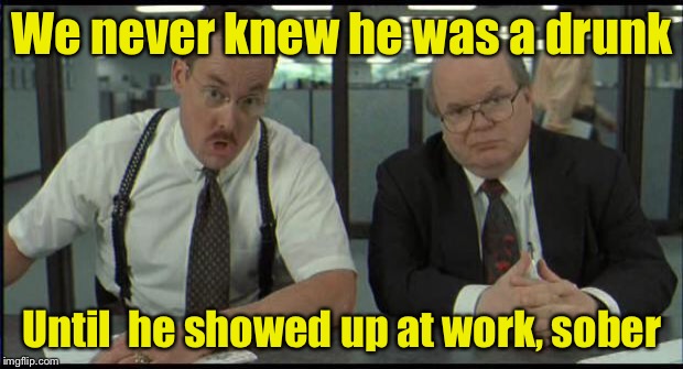 Office Space Bobs | We never knew he was a drunk; Until  he showed up at work, sober | image tagged in office space bobs | made w/ Imgflip meme maker