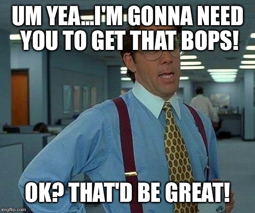 That Would Be Great Meme | UM YEA...I'M GONNA NEED YOU TO GET THAT BOPS! OK? THAT'D BE GREAT! | image tagged in memes,that would be great | made w/ Imgflip meme maker