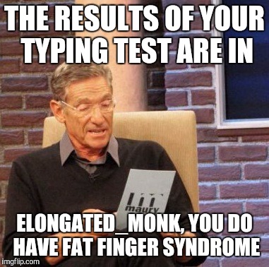 Maury Lie Detector Meme | THE RESULTS OF YOUR TYPING TEST ARE IN ELONGATED_MONK, YOU DO HAVE FAT FINGER SYNDROME | image tagged in memes,maury lie detector | made w/ Imgflip meme maker