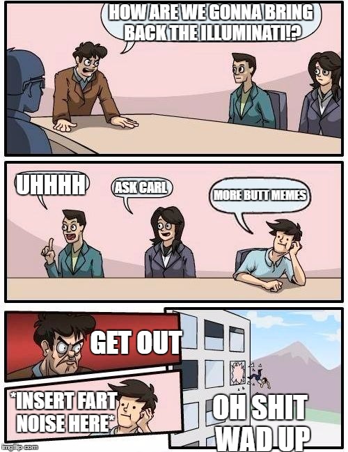Boardroom Meeting Suggestion | HOW ARE WE GONNA BRING BACK THE ILLUMINATI!? UHHHH; MORE BUTT MEMES; ASK CARL; GET OUT; *INSERT FART NOISE HERE*; OH SHIT WAD UP | image tagged in memes,boardroom meeting suggestion | made w/ Imgflip meme maker