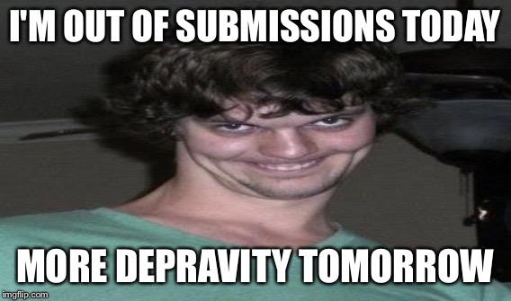 I'M OUT OF SUBMISSIONS TODAY MORE DEPRAVITY TOMORROW | made w/ Imgflip meme maker