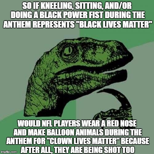 #ClownLivesMatter  |  SO IF KNEELING, SITTING, AND/OR DOING A BLACK POWER FIST DURING THE ANTHEM REPRESENTS "BLACK LIVES MATTER"; WOULD NFL PLAYERS WEAR A RED NOSE AND MAKE BALLOON ANIMALS DURING THE ANTHEM FOR "CLOWN LIVES MATTER" BECAUSE AFTER ALL, THEY ARE BEING SHOT TOO | image tagged in memes,philosoraptor,funny,nfl,national anthem | made w/ Imgflip meme maker