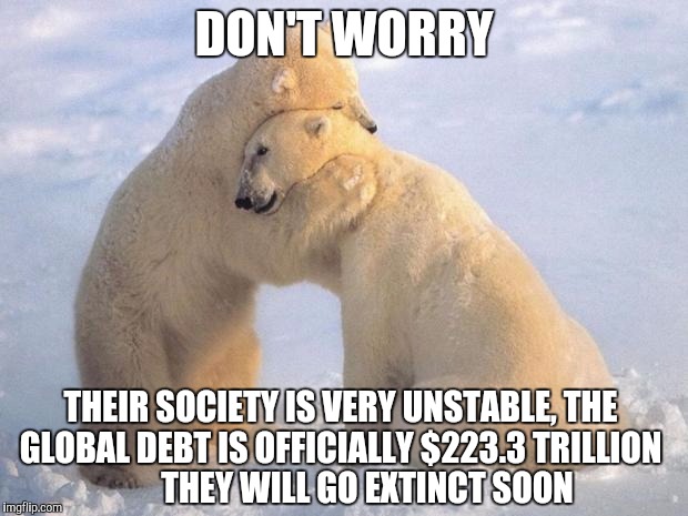 polar_bearhug | DON'T WORRY; THEIR SOCIETY IS VERY UNSTABLE, THE GLOBAL DEBT IS OFFICIALLY $223.3 TRILLION
        THEY WILL GO EXTINCT SOON | image tagged in polar_bearhug | made w/ Imgflip meme maker