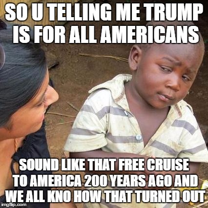 Third World Skeptical Kid Meme | SO U TELLING ME TRUMP IS FOR ALL AMERICANS; SOUND LIKE THAT FREE CRUISE TO AMERICA 200 YEARS AGO AND WE ALL KNO HOW THAT TURNED OUT | image tagged in memes,third world skeptical kid | made w/ Imgflip meme maker