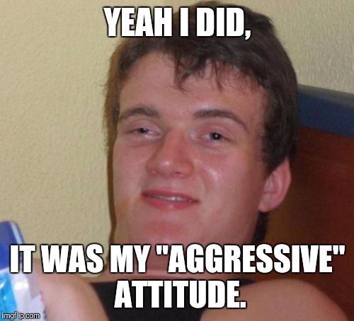 10 Guy Meme | YEAH I DID, IT WAS MY "AGGRESSIVE" ATTITUDE. | image tagged in memes,10 guy | made w/ Imgflip meme maker