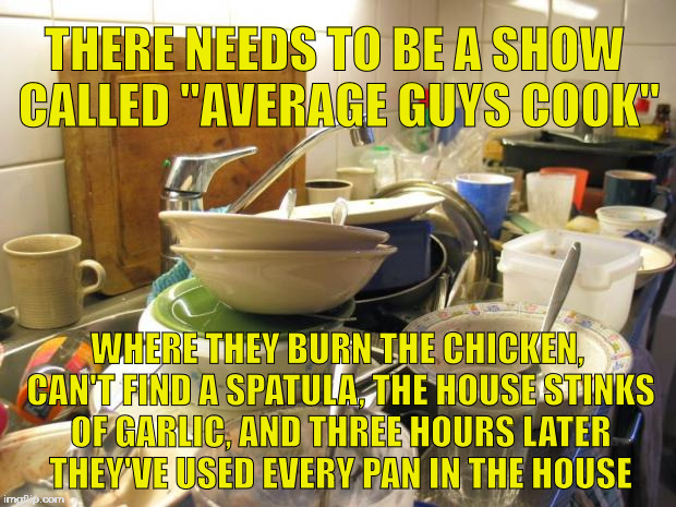 dirty dishes | THERE NEEDS TO BE A SHOW CALLED "AVERAGE GUYS COOK"; WHERE THEY BURN THE CHICKEN, CAN'T FIND A SPATULA, THE HOUSE STINKS OF GARLIC, AND THREE HOURS LATER THEY'VE USED EVERY PAN IN THE HOUSE | image tagged in dirty dishes | made w/ Imgflip meme maker