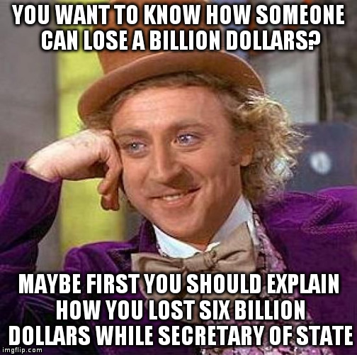 Creepy Condescending Wonka | YOU WANT TO KNOW HOW SOMEONE CAN LOSE A BILLION DOLLARS? MAYBE FIRST YOU SHOULD EXPLAIN HOW YOU LOST SIX BILLION DOLLARS WHILE SECRETARY OF STATE | image tagged in memes,creepy condescending wonka | made w/ Imgflip meme maker