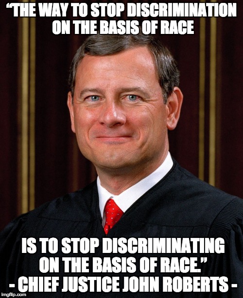 There's no such thing as "reverse racism." It's either racist or it isn't. And it IS possible to be racist against whites. | “THE WAY TO STOP DISCRIMINATION ON THE BASIS OF RACE; IS TO STOP DISCRIMINATING ON THE BASIS OF RACE.” - CHIEF JUSTICE JOHN ROBERTS - | image tagged in justice john roberts,racism | made w/ Imgflip meme maker