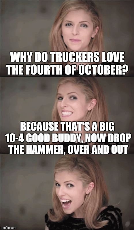 I just realized this is today | WHY DO TRUCKERS LOVE THE FOURTH OF OCTOBER? BECAUSE THAT'S A BIG 10-4 GOOD BUDDY, NOW DROP THE HAMMER, OVER AND OUT | image tagged in memes,bad pun anna kendrick,lame pun,anna kendrick | made w/ Imgflip meme maker