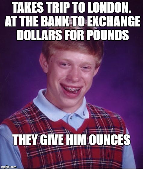 Bad Luck Brian Meme | TAKES TRIP TO LONDON. AT THE BANK TO EXCHANGE DOLLARS FOR POUNDS THEY GIVE HIM OUNCES | image tagged in memes,bad luck brian | made w/ Imgflip meme maker